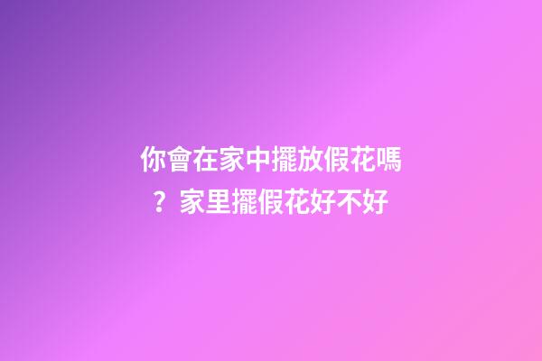 你會在家中擺放假花嗎？家里擺假花好不好